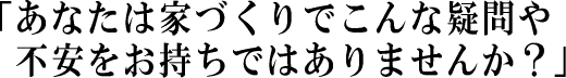 「あなたは家づくりでこんな疑問や不安をお持ちではありませんか？」